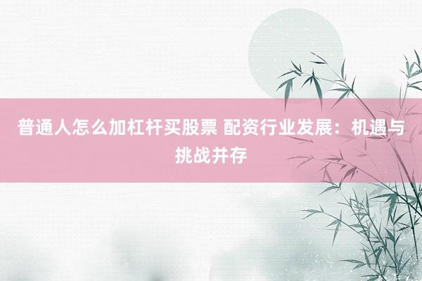 普通人怎么加杠杆买股票 配资行业发展：机遇与挑战并存