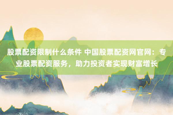 股票配资限制什么条件 中国股票配资网官网：专业股票配资服务，助力投资者实现财富增长