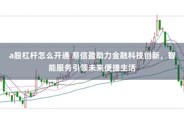 a股杠杆怎么开通 易信盈助力金融科技创新，智能服务引领未来便捷生活