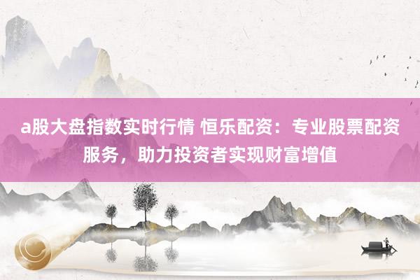 a股大盘指数实时行情 恒乐配资：专业股票配资服务，助力投资者实现财富增值