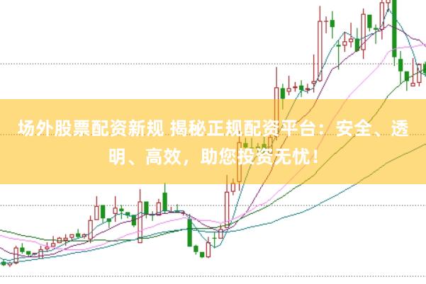 场外股票配资新规 揭秘正规配资平台：安全、透明、高效，助您投资无忧！