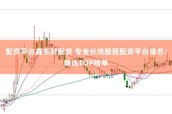 配资平台鑫东财配资 专业长线股民配资平台排名：精选TOP榜单