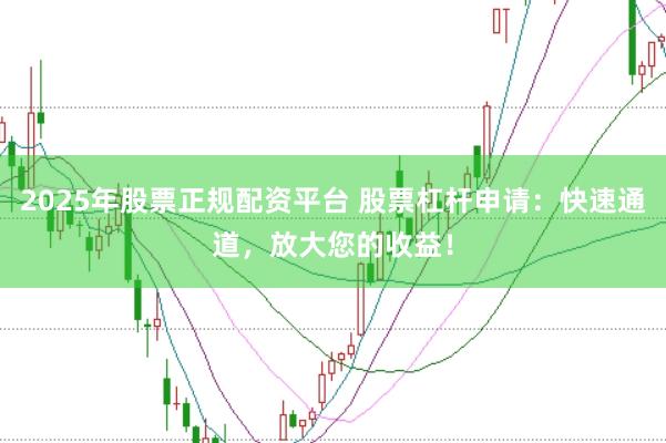 2025年股票正规配资平台 股票杠杆申请：快速通道，放大您的收益！