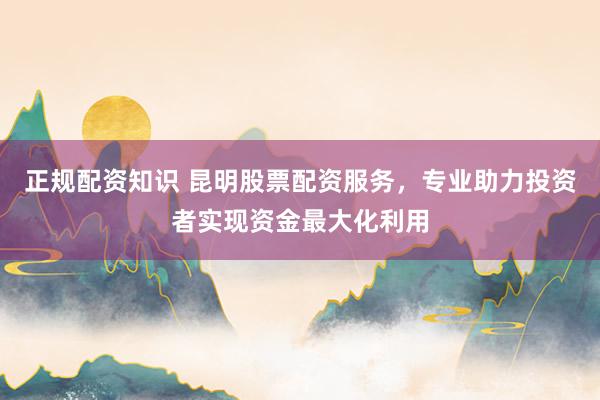 正规配资知识 昆明股票配资服务，专业助力投资者实现资金最大化利用