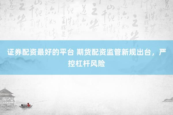 证券配资最好的平台 期货配资监管新规出台，严控杠杆风险
