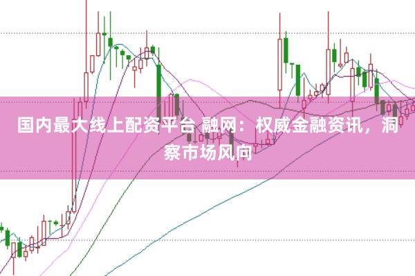 国内最大线上配资平台 融网：权威金融资讯，洞察市场风向