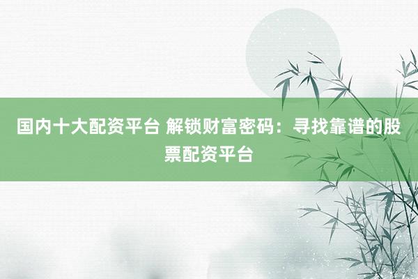 国内十大配资平台 解锁财富密码：寻找靠谱的股票配资平台