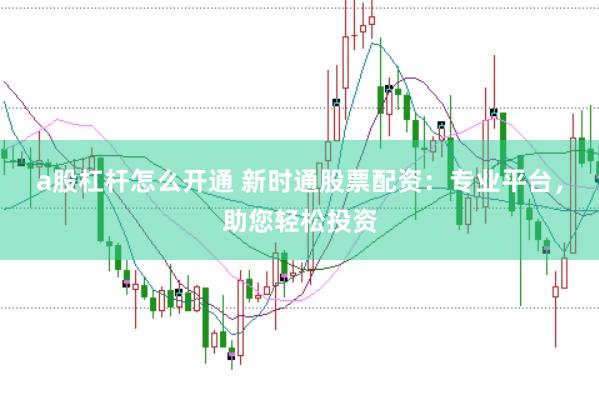a股杠杆怎么开通 新时通股票配资：专业平台，助您轻松投资