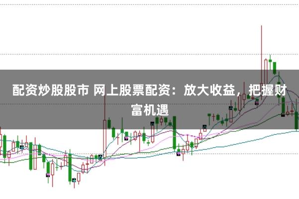 配资炒股股市 网上股票配资：放大收益，把握财富机遇