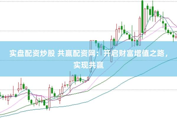 实盘配资炒股 共赢配资网：开启财富增值之路，实现共赢
