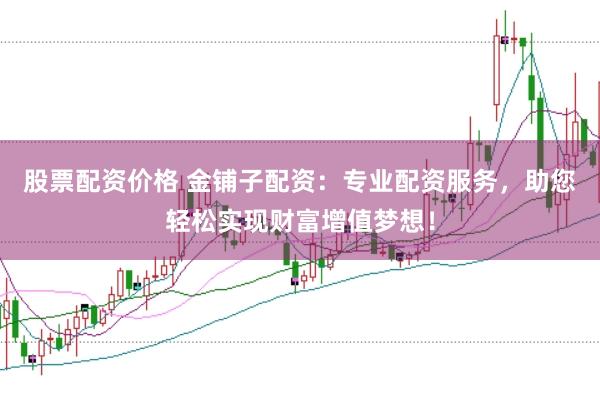 股票配资价格 金铺子配资：专业配资服务，助您轻松实现财富增值梦想！
