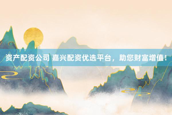 资产配资公司 嘉兴配资优选平台，助您财富增值！