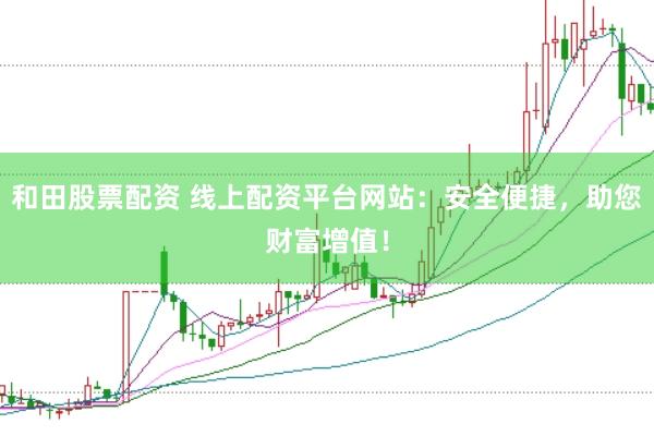 和田股票配资 线上配资平台网站：安全便捷，助您财富增值！