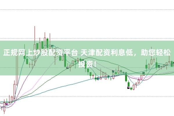 正规网上炒股配资平台 天津配资利息低，助您轻松投资！