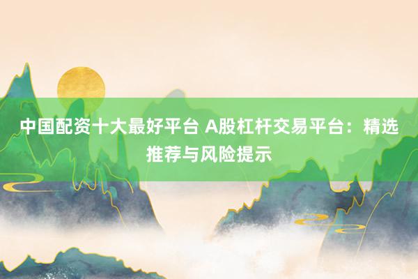 中国配资十大最好平台 A股杠杆交易平台：精选推荐与风险提示
