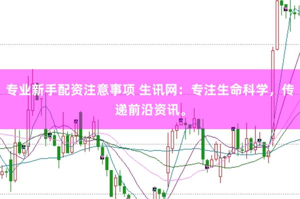 专业新手配资注意事项 生讯网：专注生命科学，传递前沿资讯。