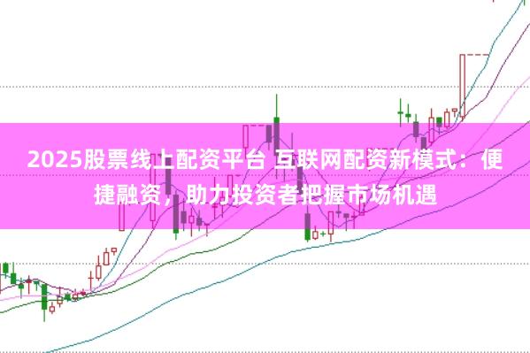 2025股票线上配资平台 互联网配资新模式：便捷融资，助力投资者把握市场机遇