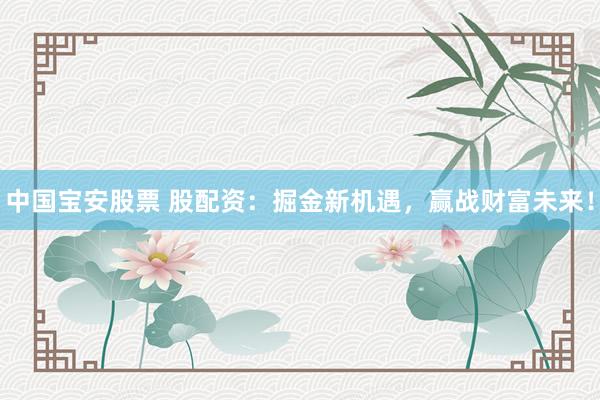 中国宝安股票 股配资：掘金新机遇，赢战财富未来！