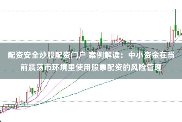 配资安全炒股配资门户 案例解读：中小资金在当前震荡市环境里使用股票配资的风险管理
