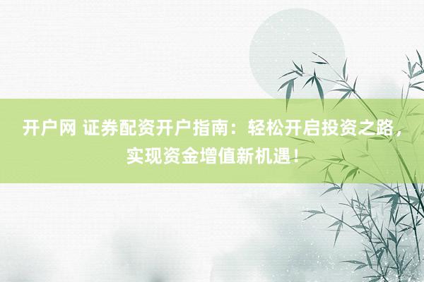开户网 证券配资开户指南：轻松开启投资之路，实现资金增值新机遇！