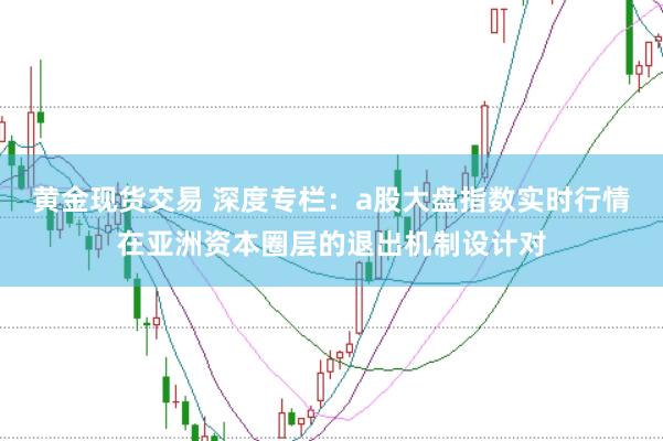 黄金现货交易 深度专栏：a股大盘指数实时行情在亚洲资本圈层的退出机制设计对
