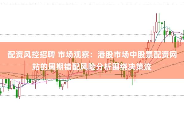 配资风控招聘 市场观察：港股市场中股票配资网站的周期错配风险分析围绕决策流