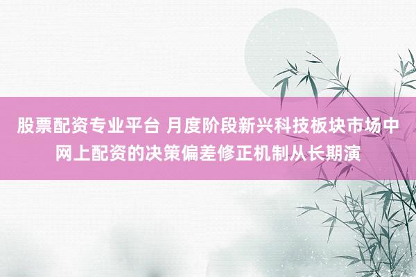 股票配资专业平台 月度阶段新兴科技板块市场中网上配资的决策偏差修正机制从长期演