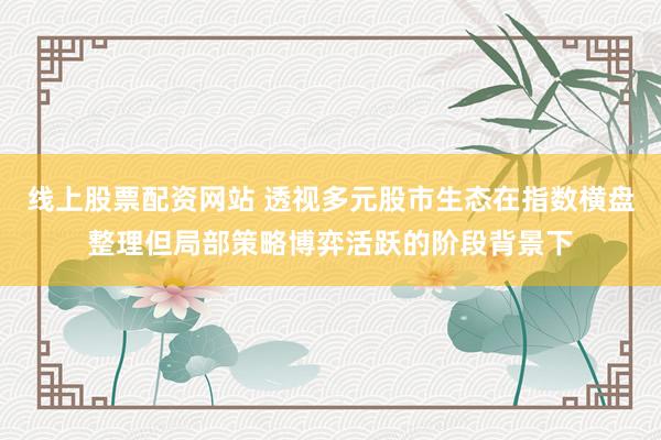 线上股票配资网站 透视多元股市生态在指数横盘整理但局部策略博弈活跃的阶段背景下