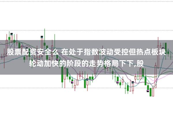 股票配资安全么 在处于指数波动受控但热点板块轮动加快的阶段的走势格局下下,股