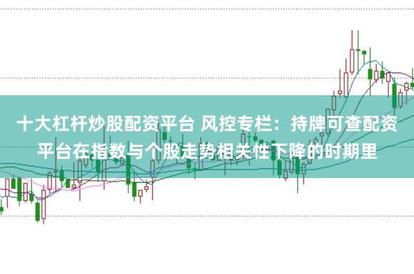 十大杠杆炒股配资平台 风控专栏：持牌可查配资平台在指数与个股走势相关性下降的时期里