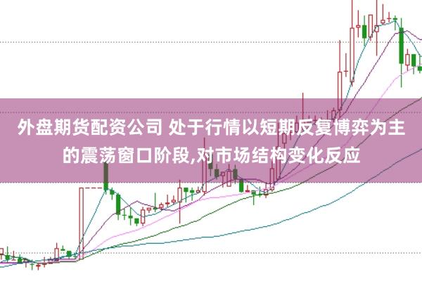 外盘期货配资公司 处于行情以短期反复博弈为主的震荡窗口阶段,对市场结构变化反应