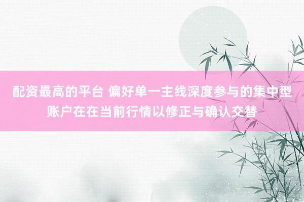 配资最高的平台 偏好单一主线深度参与的集中型账户在在当前行情以修正与确认交替