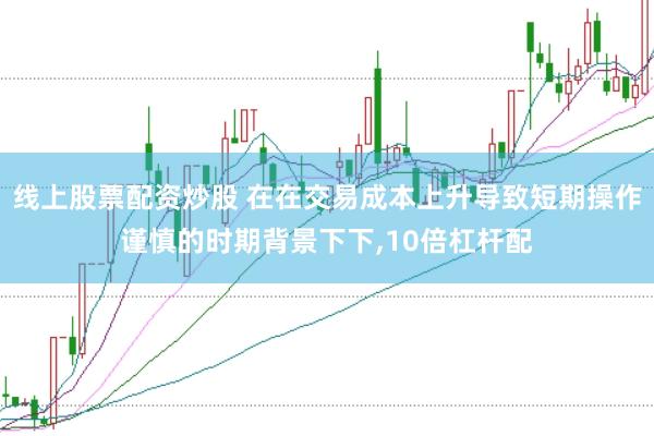 线上股票配资炒股 在在交易成本上升导致短期操作谨慎的时期背景下下,10倍杠杆配