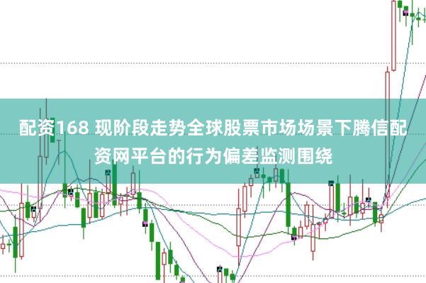 配资168 现阶段走势全球股票市场场景下腾信配资网平台的行为偏差监测围绕