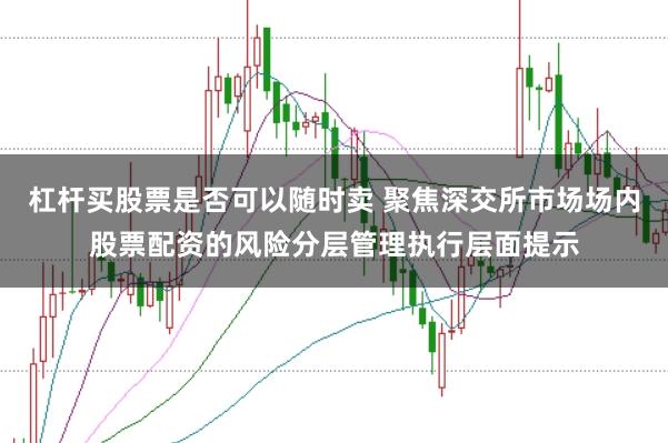 杠杆买股票是否可以随时卖 聚焦深交所市场场内股票配资的风险分层管理执行层面提示