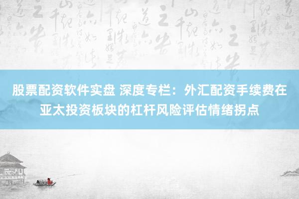股票配资软件实盘 深度专栏：外汇配资手续费在亚太投资板块的杠杆风险评估情绪拐点