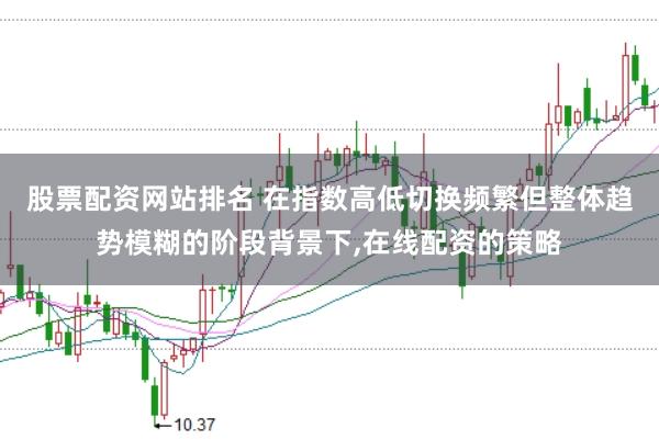 股票配资网站排名 在指数高低切换频繁但整体趋势模糊的阶段背景下,在线配资的策略