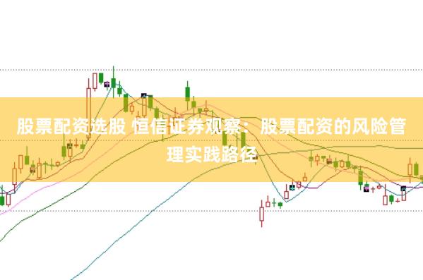 股票配资选股 恒信证券观察：股票配资的风险管理实践路径