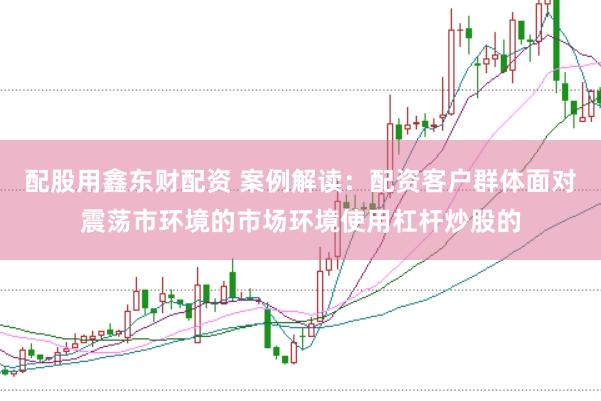 配股用鑫东财配资 案例解读：配资客户群体面对震荡市环境的市场环境使用杠杆炒股的
