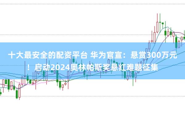 十大最安全的配资平台 华为官宣：悬赏300万元！启动2024奥林帕斯奖悬红难题征集