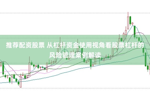 推荐配资股票 从杠杆资金使用视角看股票杠杆的风险管理案例解读
