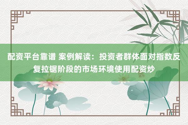 配资平台靠谱 案例解读：投资者群体面对指数反复拉锯阶段的市场环境使用配资炒