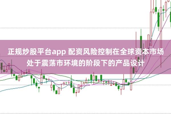 正规炒股平台app 配资风险控制在全球资本市场处于震荡市环境的阶段下的产品设计
