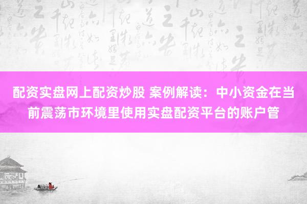 配资实盘网上配资炒股 案例解读：中小资金在当前震荡市环境里使用实盘配资平台的账户管