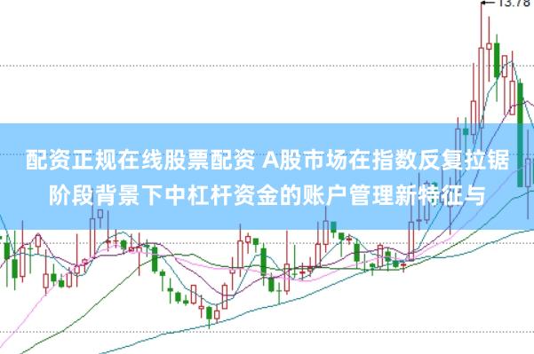 配资正规在线股票配资 A股市场在指数反复拉锯阶段背景下中杠杆资金的账户管理新特征与