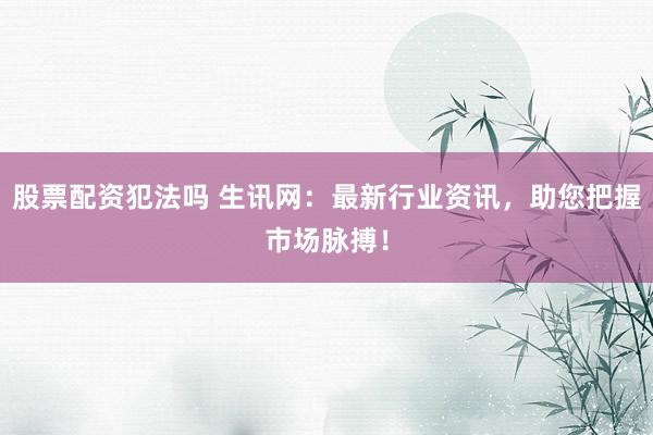 股票配资犯法吗 生讯网：最新行业资讯，助您把握市场脉搏！