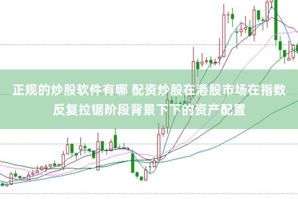 正规的炒股软件有哪 配资炒股在港股市场在指数反复拉锯阶段背景下下的资产配置